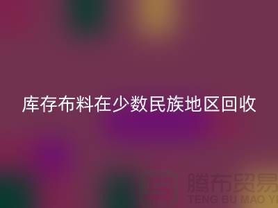 庫存布料在少數民族地區如何回收-高價回收面料-回收布料公司