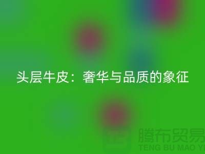 ### 頭層牛皮：奢華與品質的象征